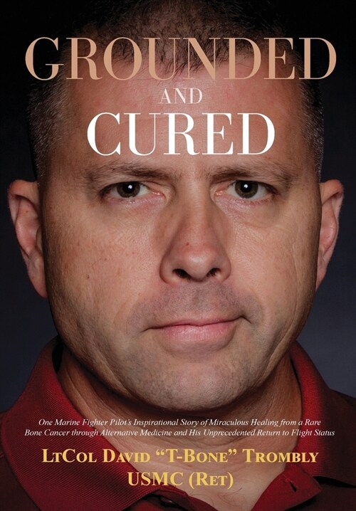 Grounded and Cured: One Marine Fighter Pilots Inspirational Story of Miraculous Healing from a Rare Bone Cancer through Alternative Medic (Hardcover)