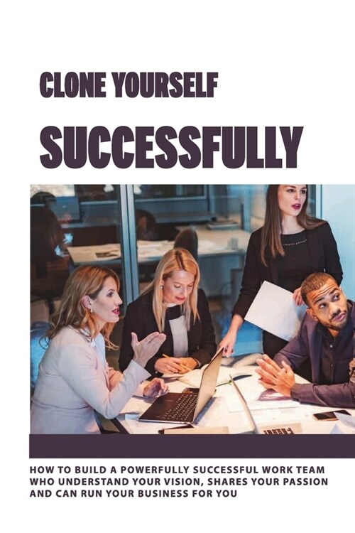 Clone Yourself Successfully: How To Build A Powerfully Successful Work Team Who Understand Your vision, Shares Your Passion And Can Run Your Busine (Paperback)