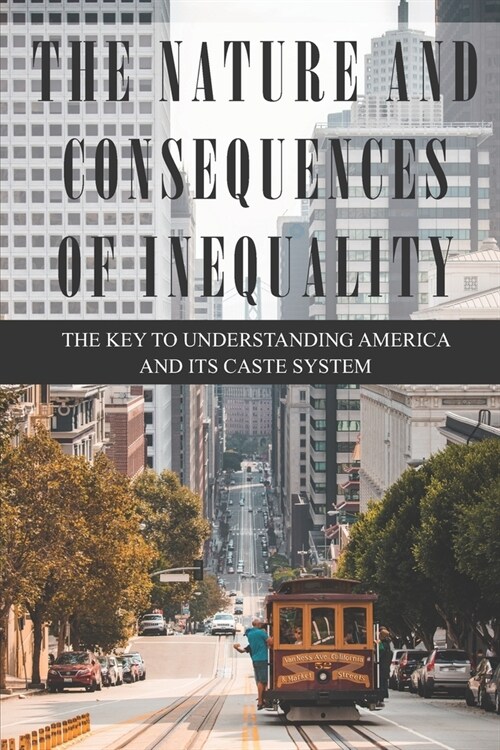The Nature and Consequences of Inequality: the Key to Understanding America and Its Caste System: Inequality In The 21St Century (Paperback)