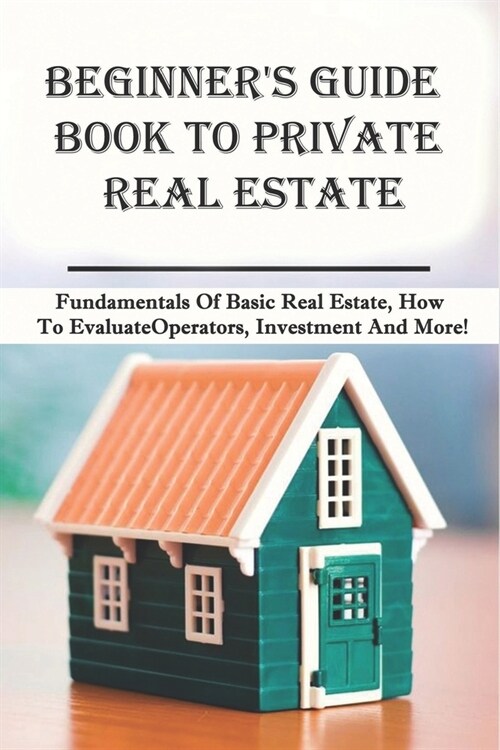 Beginners Guide Book To Private Real Estate: Fundamentals Of Basic Real Estate, How To Evaluate Operators, Investment And More!: Private Real Estate (Paperback)