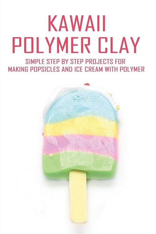 Kawaii Polymer Clay: Simple Step By Step Projects For Making Popsicles And Ice Cream With Polymer: Polymer Clay Food Molds (Paperback)