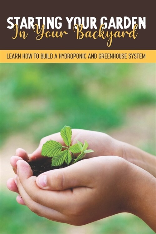 Starting Your Garden In Your Backyard: Learn How To Build A Hydroponic And Greenhouse System: Flowers And Herbs (Paperback)