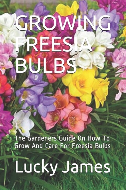 Growing Freesia Bulbs: The Gardeners Guide On How To Grow And Care For Freesia Bulbs (Paperback)
