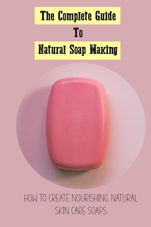 The Complete Guide To Natural Soap Making: How To Create Nourishing, Natural Skin Care Soaps: Natural Soap Making Book For Beginners (Paperback)