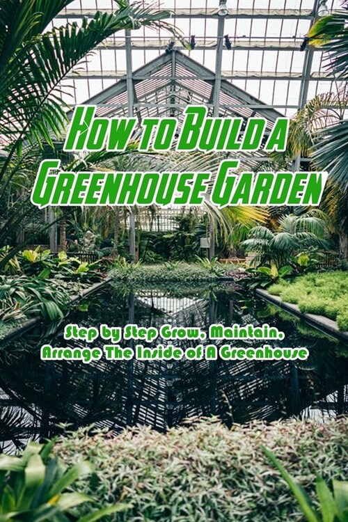 How to Build a Greenhouse Garden: Step by Step Grow, Maintain, Arrange The Inside of A Greenhouse: Build Own Passive Solar Greenhouse (Paperback)