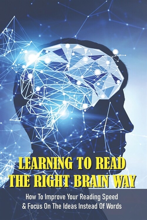 Learning To Read The Right Brain Way: How To Improve Your Reading Speed & Focus On The Ideas Instead Of Words: Speed Reading With The Right Brain (Paperback)