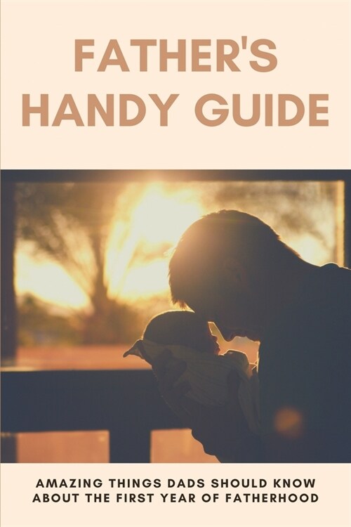 Fathers Handy Guide: Amazing Things Dads Should Know About The First Year Of Fatherhood: How To Become A Dad (Paperback)