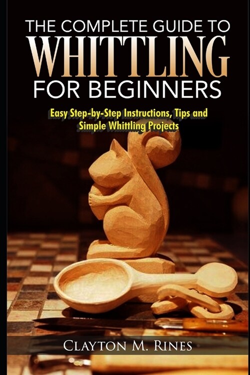 The Complete Guide to Whittling for Beginners: Easy Step-by-Step Instructions, Tips and Simple Whittling Projects (Paperback)