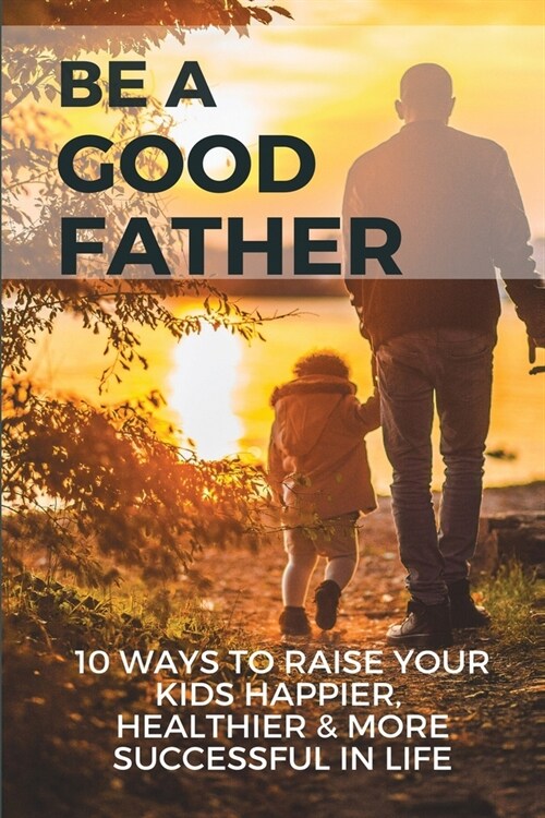 Be A Good Father: 10 Ways To Raise Your Kids Happier, Healthier, & More Successful In Life: Parenting Novels (Paperback)