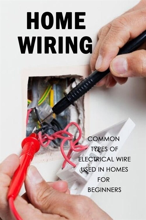Home Wiring: Common Types of Electrical Wire Used in Homes for Beginners: The Complete Guide to Wiring (Paperback)