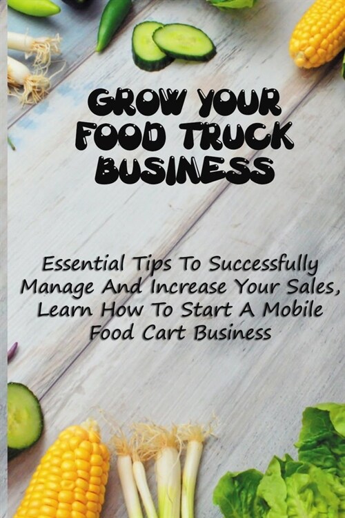Grow Your Food Truck Business: Essential Tips To Successfully Manage And Increase Your Sales, Learn How To Start A Mobile Food Cart Business: Mobile (Paperback)