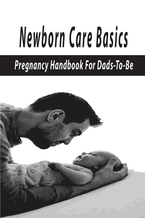 Newborn Care Basics: Pregnancy Handbook For Dads-To-Be: Pregnancy And Childbirth (Paperback)