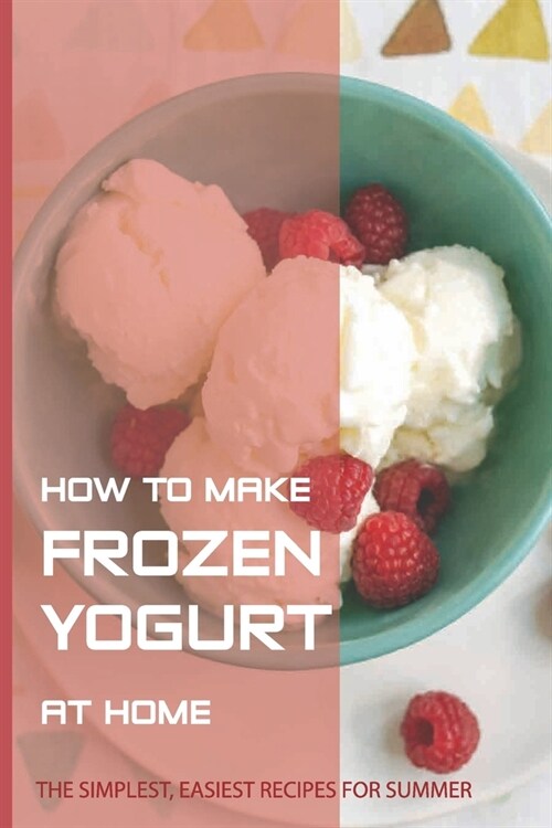 How To Make Frozen Yogurt At Home: The Simplest, Easiest Recipes For Summer: Types Of Frozen Desserts (Paperback)