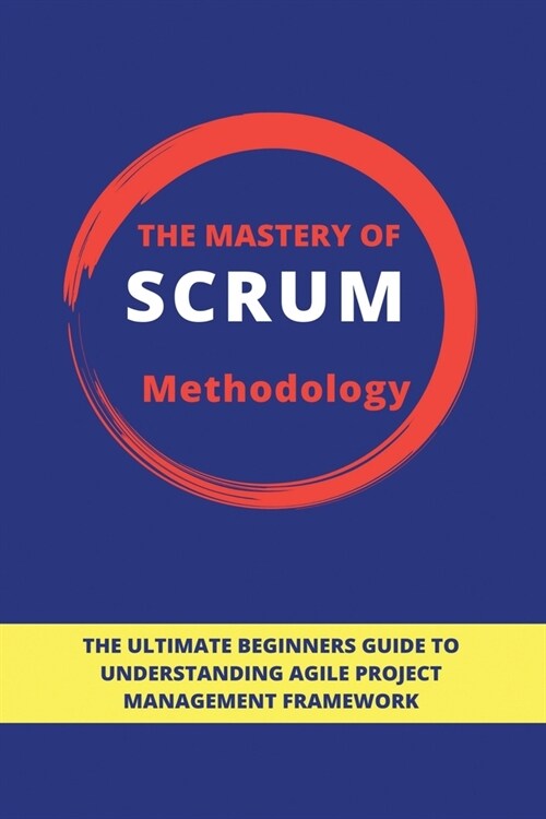 The Mastery Of Scrum Methodology: The Ultimate Beginners Guide To Understanding Agile Project Management Framework: Scrum Process Flow (Paperback)