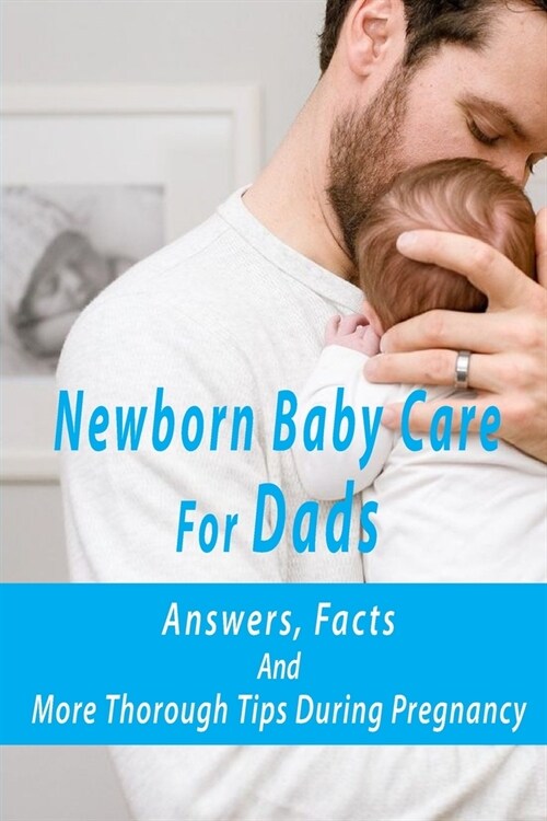Newborn Baby Care For Dads: Answers, Facts, And More Thorough Tips During Pregnancy: Pregnancy Preparation For Dads (Paperback)