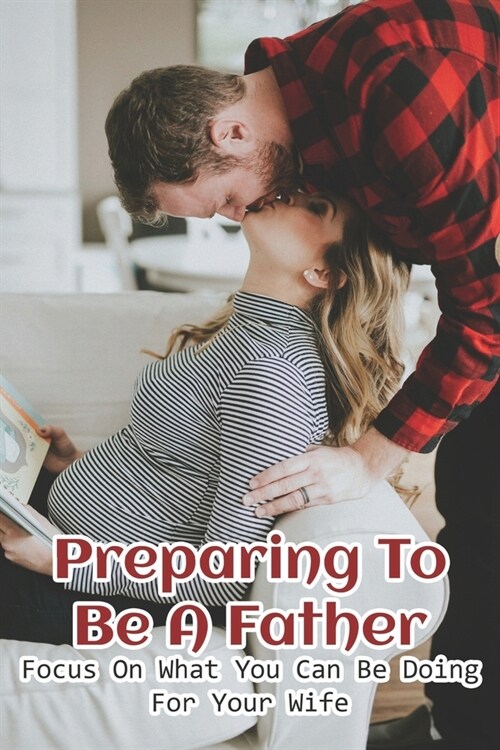 Preparing To Be A Father: Focus On What You Can Be Doing For Your Wife: How To Prepare To Be A Good Father (Paperback)