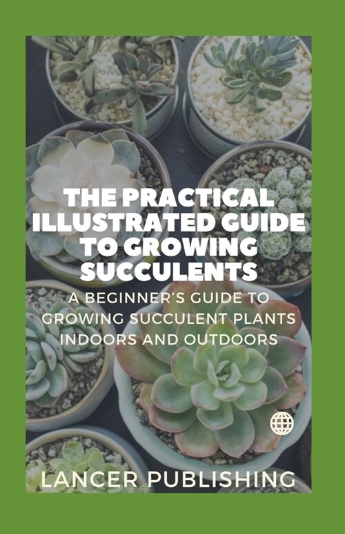The Practical Illustrated Guide To Growing Succulents: A Beginner`s Guide To Growing Succulent Plants Indoors And Outdoors (Paperback)