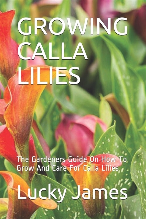 Growing Calla Lilies: The Gardeners Guide On How To Grow And Care For Calla Lilies (Paperback)