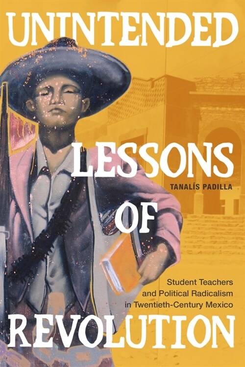 Unintended Lessons of Revolution: Student Teachers and Political Radicalism in Twentieth-Century Mexico (Hardcover)