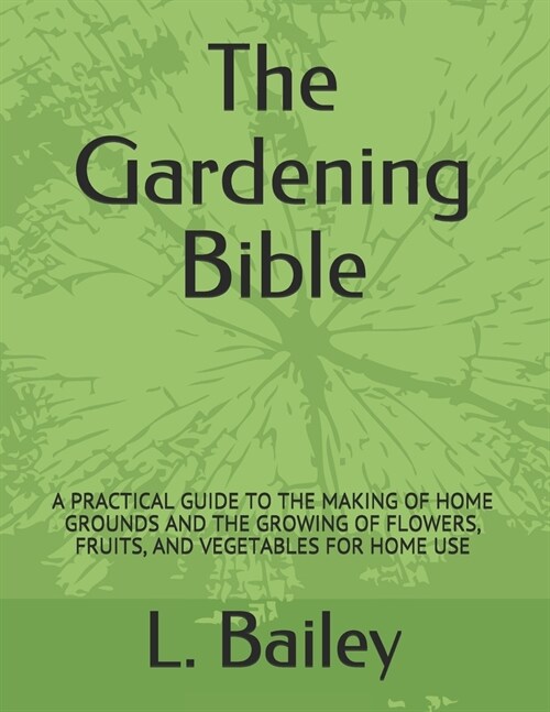 The Gardening Bible: A Practical Guide to the Making of Home Grounds and the Growing of Flowers, Fruits, and Vegetables for Home Use (Paperback)