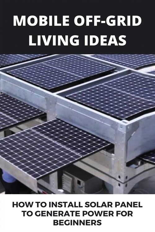 Mobile Off-grid Living Ideas: How To Install Solar Panel To Generate Power For Beginners: Minimalist Solar Power (Paperback)