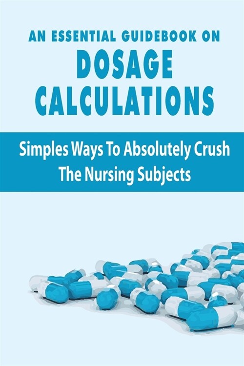 An Essential Guidebook On Dosage Calculations: Simples Ways To Absolutely Crush The Nursing Subjects: Dosage Calculation Success Series Book (Paperback)