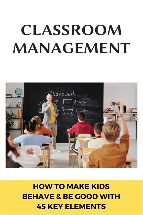 Classroom Management: How To Make Kids Behave & Be Good With 45 Key Elements: Classroom Management With Technology (Paperback)
