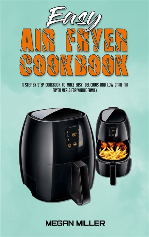 Easy Air Fryer Cookbook: A Step-by-Step Cookbook To Make Easy, Delicious and Low Carb Air Fryer Meals For Whole Family (Hardcover)