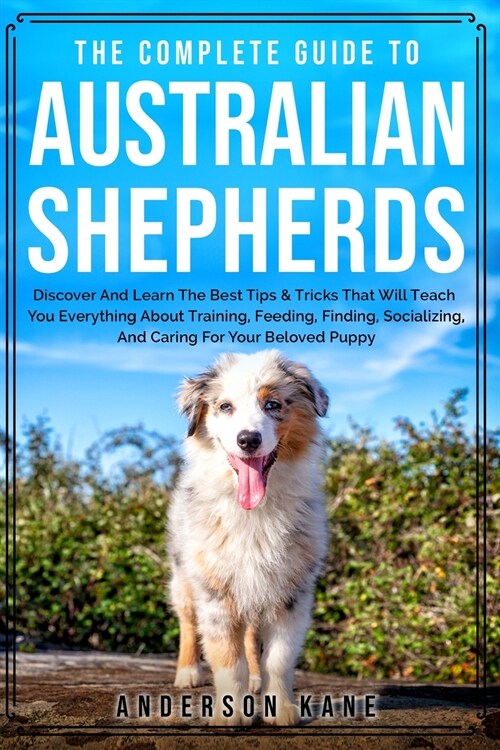 The Complete Guide to Australian Shepherds: Discover And Learn The Best Tips & Tricks That Will Teach You Everything About Training, Feeding, Finding, (Paperback)