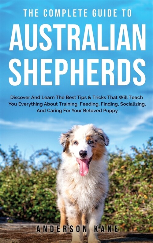 The Complete Guide to Australian Shepherds: Discover And Learn The Best Tips & Tricks That Will Teach You Everything About Training, Feeding, Finding, (Hardcover)