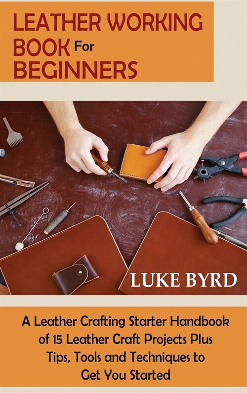 Leather Working Book for Beginners: A Leather Crafting Starter Handbook of 15 Leather Craft Projects Plus Tips, Tools and Techniques to Get You Starte (Hardcover)