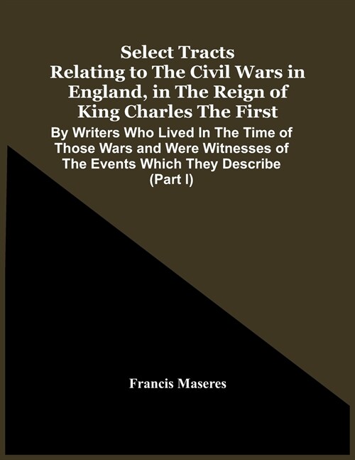 Select Tracts Relating To The Civil Wars In England, In The Reign Of King Charles The First: By Writers Who Lived In The Time Of Those Wars And Were W (Paperback)