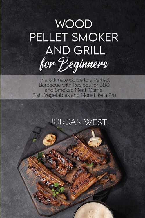 Wood Pellet Smoker And Grill For Beginners: The Ultimate Guide to a Perfect Barbecue with Recipes for BBQ and Smoked Meat, Game, Fish, Vegetables and (Paperback)