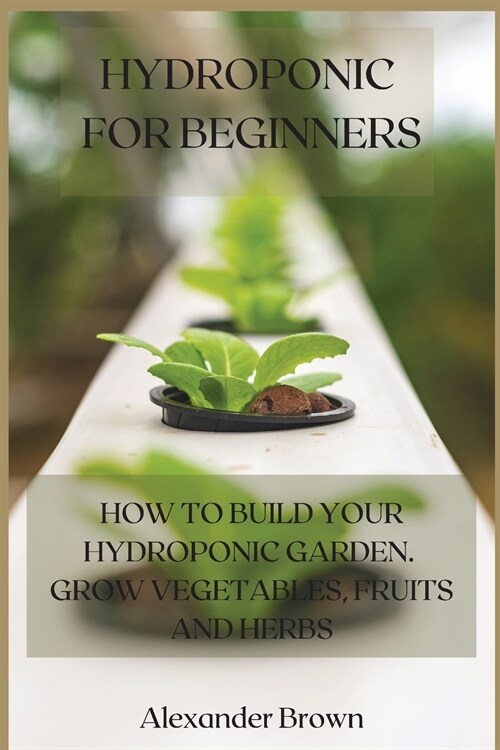 Hydroponic For Beginners: How to Build Your Hydroponic Garden. Grow Vegetables, Fruits and Herbs (Paperback)