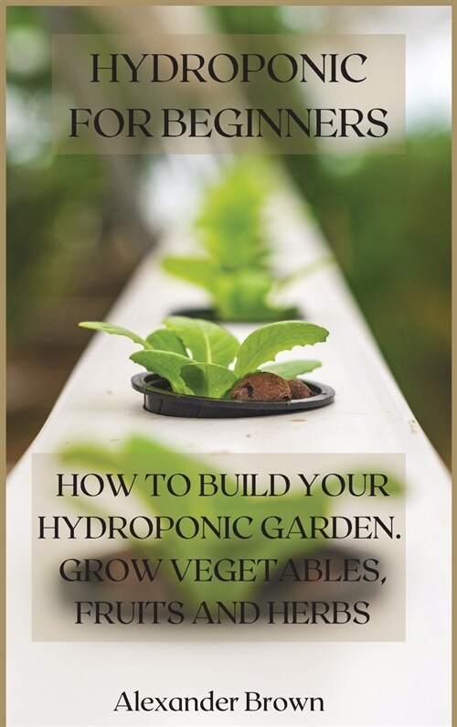 Hydroponic For Beginners: How to Build Your Hydroponic Garden. Grow Vegetables, Fruits and Herbs (Hardcover)