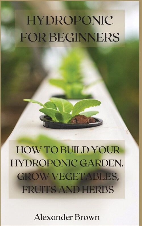 Hydroponic For Beginners: How to Build Your Hydroponic Garden. Grow Vegetables, Fruits and Herbs (Hardcover)