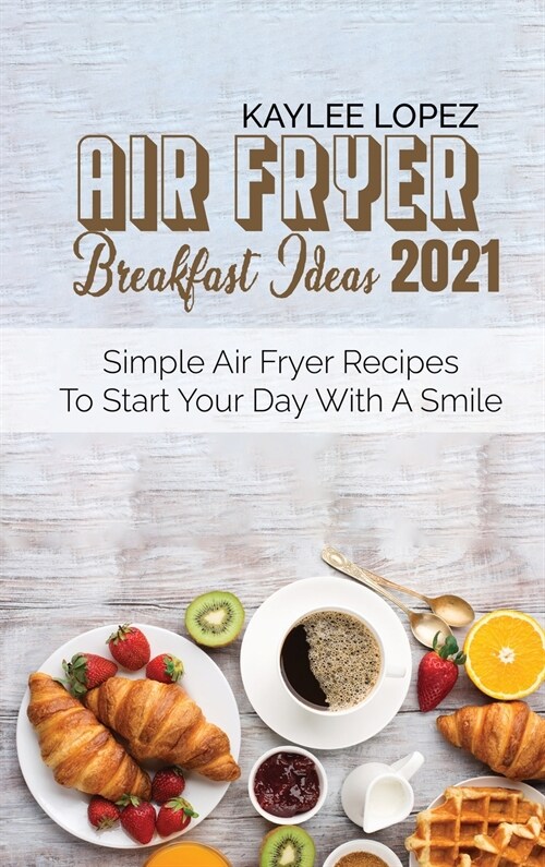 Air Fryer Breakfast Ideas 2021: Simple Air Fryer Recipes To Start Your Day With A Smile (Hardcover)