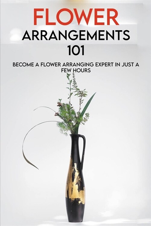 Flower Arrangements 101: Become A Flower Arranging Expert In Just A Few Hours: Flower Arrangements With Vase For Nightstand (Paperback)
