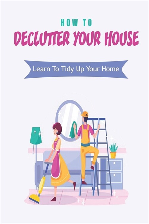 How To Declutter Your House: Learn To Tidy Up Your Home: How To Organize Your Home Room By Room (Paperback)