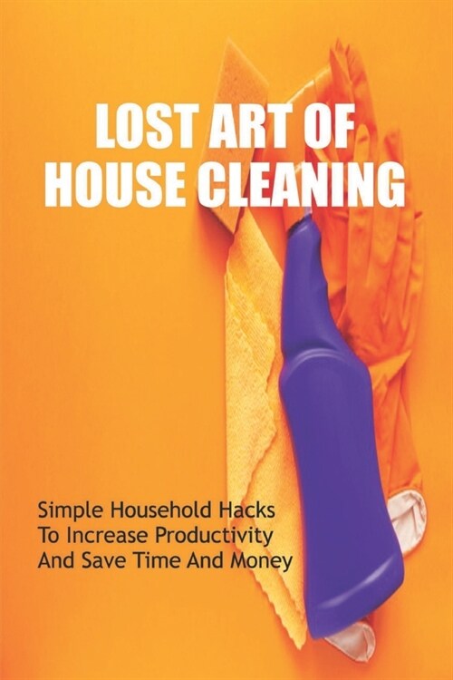 Lost Art Of House Cleaning: Simple Household Hacks To Increase Productivity And Save Time And Money: Decluttering Books (Paperback)