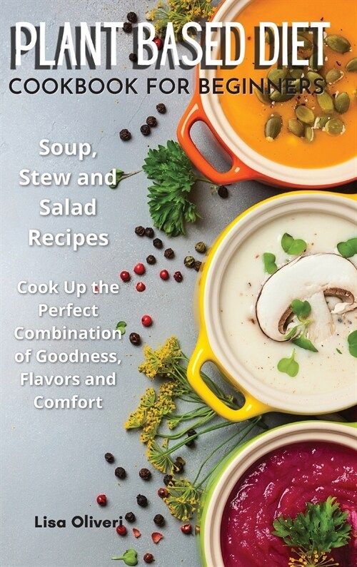 Plant Based Diet Cookbook for Beginners: Soup, Stew and Salad Recipes. Cook Up the Perfect Combination of Goodness, Flavors and Comfort. (Hardcover)
