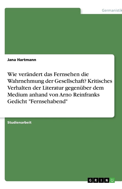 Wie ver?dert das Fernsehen die Wahrnehmung der Gesellschaft? Kritisches Verhalten der Literatur gegen?er dem Medium anhand von Arno Reinfranks Gedic (Paperback)