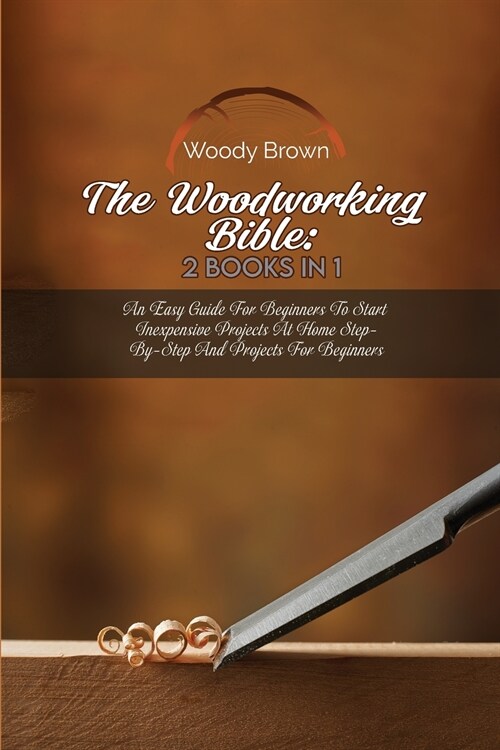 The Woodworking Bible: 2 Books In 1: An Easy Guide for Beginners to Start Inexpensive Projects at Home Step-By-Step and Projects for Beginner (Paperback)
