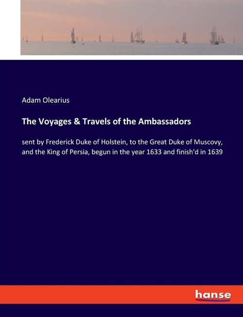 The Voyages & Travels of the Ambassadors: sent by Frederick Duke of Holstein, to the Great Duke of Muscovy, and the King of Persia, begun in the year (Paperback)