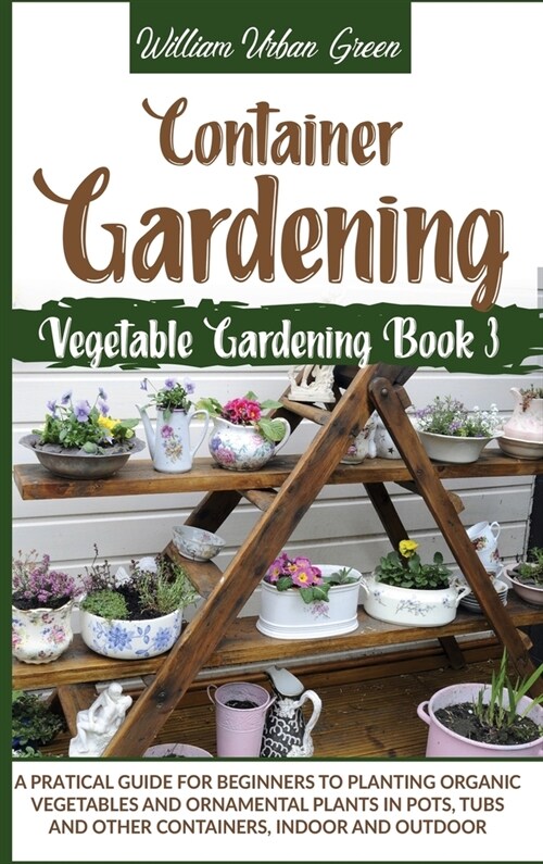 Container Gardening: A Pratical Guide for Beginners to Planting Organic Vegetables and Ornamental Plants in Pots, Tubs and Other Containers (Hardcover)