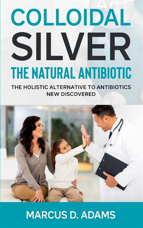 Colloidal Silver - The Natural Antibiotic: The Holistic Alternative To Antibiotics New Discovered (Paperback)