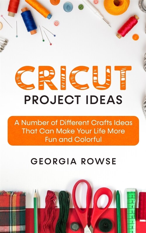 Cricut Project Ideas: A Number of Different Crafts Ideas That Can Make Your Life More Fun and Colorful (Hardcover)