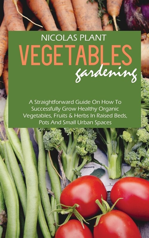 Vegetables Gardening: A Straightforward Guide On How To Successfully Grow Healthy Organic Vegetables, Fruits & Herbs In Raised Beds, Pots An (Hardcover)