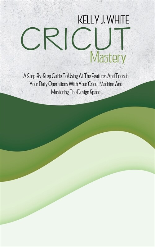 Cricut Mastery: A Step-By-Step Guide To Using All The Features And Tools In Your Daily Operations With Your Cricut Machine And Masteri (Hardcover)