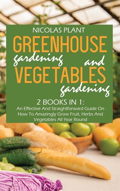 Greenhouse Gardening And Vegetable Gardening: An Effective And Straightforward Guide On How To Amazingly Grow Fruit, Herbs And Vegetables All Year Rou (Hardcover)